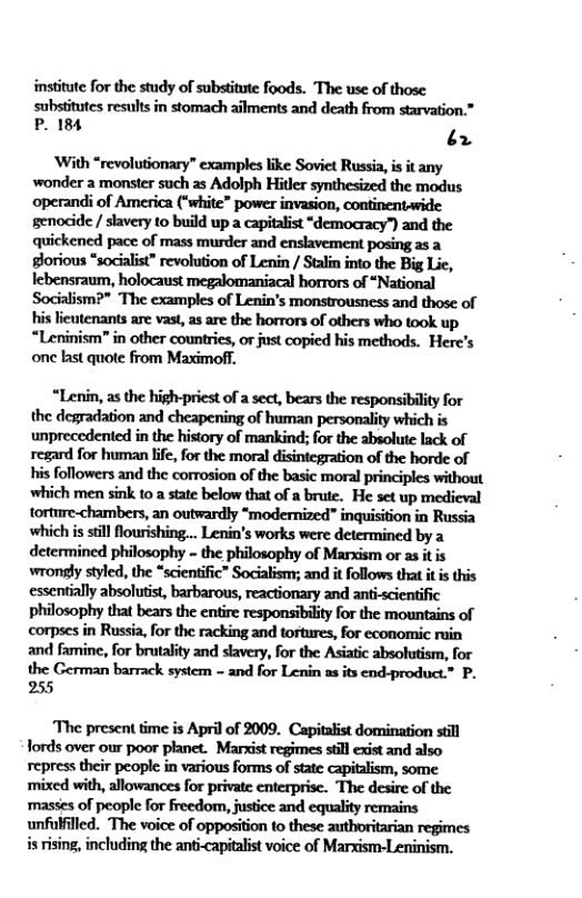 institute for the study of substitute foods. The use of those  substitutes results in stomach ailments and death from starvation.”  P. 184 ¢ 2  ‘With “revolutionary” examples like Soviet Russia, is it any wonder a monster such as Adolph Hitler synthesized the modus operandi of America (“white” power invasion, continentwide genocide / slavery to build up a capitalist “democracy”) and the quickened pace of mass murder and enslavement posing as a gorious “socalist” revolution of Lenin / Stalin into the Big Lic, lebensraum, holocaust megalomaniacal horrors of “National Socialism?” The examples of Lenin’s monstrousness and those of hislicutenants ar vas, s are the horrors of others who took up “Leninism" in other countries, or just copied his methods. Herc’s one bast quote from Maximoff,  “Lenin, as the high-priest of a sect, bears the responsibility for the degradation and cheapening of human personality which is unprecedented in the history of mankind; for the absolute lack of regard for human lfe, for the moral disintegration of the horde of his followers and the comrosion of the basic moral principles without which men sink to a state below that of a brute. He set up medieval torture-chambers, an outwardly “modernized” inquisition in Russia which is sill flourishing... Lenin’s works were determined by a determined philosophy - the philosophy of Marxism or as it is wrongly styled, the *scientific” Socialism; and it follows that it is this essentially absolutist, barbarous, reactionary and anti-scientific philosophy that bears the entire responsibility for the mountains of corpses in Russia, for the racking and tortures, for economic ruin and famine, for brutality and slavery, for the Asiatic absolutism, for the German barrack system ~ and for Lenin as its end-product.” P. 255  The present time is April of 2009. Capitalist domination still fords over our poor planet. Marxist regimes still exist and also repress their peopl in various forms of state capitalism, some. masses of people for freedom, jusice and equality remains unfulflled. The voice of opposition to these authoritarian regimes isrising, including the anticapitalst voice of Marxism-Leninism. 